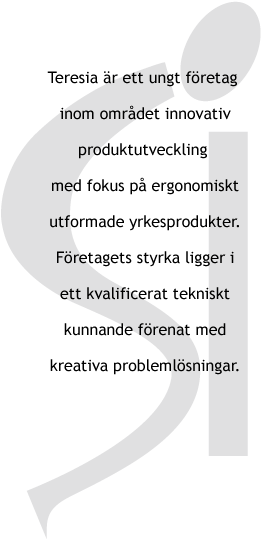 Teresia är ett ungt företag inom området innovativ produktutveckling med fokus på ergonomiskt utformade yrkesprodukter. Företagets styrka ligger i ett kvalificerat tekniskt kunnande förenat med kreativa problemlösningar. 